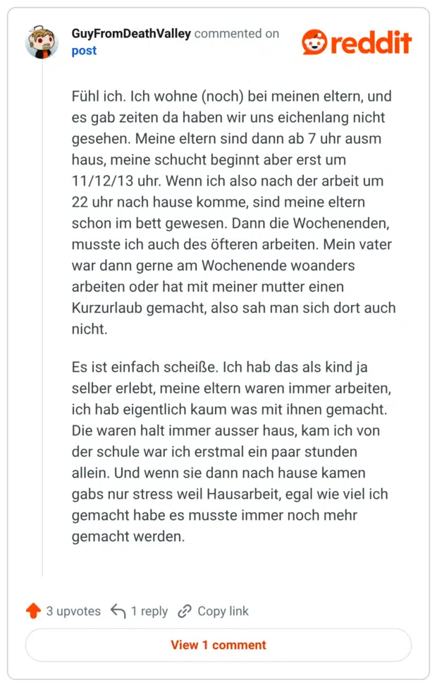 Fühl ich. Ich wohne (noch) bei meinen eltern, und es gab zeiten da haben wir uns eichenlang nicht gesehen. Meine eltern sind dann ab 7 uhr ausm haus, meine schucht beginnt aber erst um 11/12/13 uhr. Wenn ich also nach der arbeit um 22 uhr nach hause komme, sind meine eltern schon im bett gewesen. Dann die Wochenenden, musste ich auch des öfteren arbeiten. Mein vater war dann gerne am Wochenende woanders arbeiten oder hat mit meiner mutter einen Kurzurlaub gemacht, also sah man sich dort auch nicht. Es ist einfach scheiße. Ich hab das als kind ja selber erlebt, meine eltern waren immer arbeiten, ich hab eigentlich kaum was mit ihnen gemacht. Die waren halt immer ausser haus, kam ich von der schule war ich erstmal ein paar stunden allein. Und wenn sie dann nach hause kamen gabs nur stress weil Hausarbeit, egal wie viel ich gemacht habe es musste immer noch mehr gemacht werden.