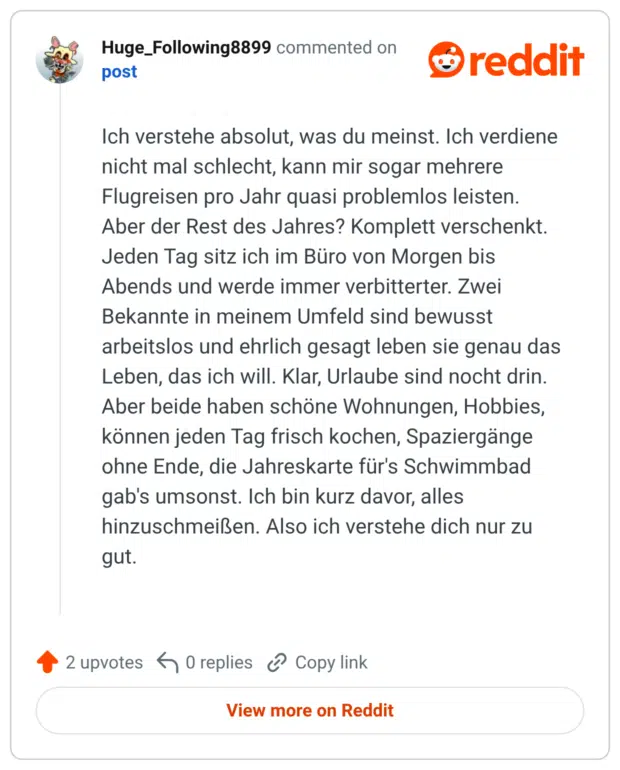Ich verstehe absolut, was du meinst. Ich verdiene nicht mal schlecht, kann mir sogar mehrere Flugreisen pro Jahr quasi problemlos leisten. Aber der Rest des Jahres? Komplett verschenkt. Jeden Tag sitz ich im Büro von Morgen bis Abends und werde immer verbitterter. Zwei Bekannte in meinem Umfeld sind bewusst arbeitslos und ehrlich gesagt leben sie genau das Leben, das ich will. Klar, Urlaube sind nocht drin. Aber beide haben schöne Wohnungen, Hobbies, können jeden Tag frisch kochen, Spaziergänge ohne Ende, die Jahreskarte für's Schwimmbad gab's umsonst. Ich bin kurz davor, alles hinzuschmeißen. Also ich verstehe dich nur zu gut.