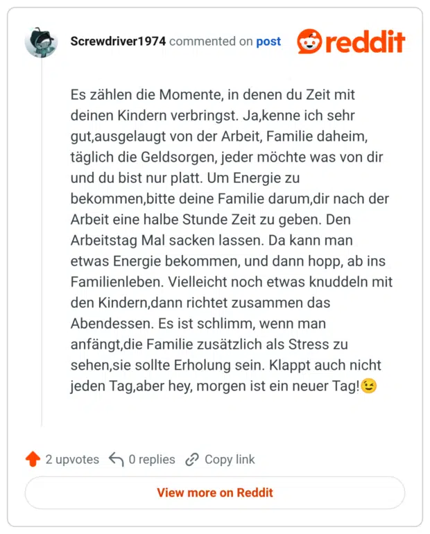 Es zählen die Momente, in denen du Zeit mit deinen Kindern verbringst. Ja,kenne ich sehr gut,ausgelaugt von der Arbeit, Familie daheim, täglich die Geldsorgen, jeder möchte was von dir und du bist nur platt. Um Energie zu bekommen,bitte deine Familie darum,dir nach der Arbeit eine halbe Stunde Zeit zu geben. Den Arbeitstag Mal sacken lassen. Da kann man etwas Energie bekommen, und dann hopp, ab ins Familienleben. Vielleicht noch etwas knuddeln mit den Kindern,dann richtet zusammen das Abendessen. Es ist schlimm, wenn man anfängt, die Familie zusätzlich als Stress zu sehen, sie sollte Erholung sein. Klappt auch nicht jeden Tag, aber hey, morgen ist ein neuer Tag!