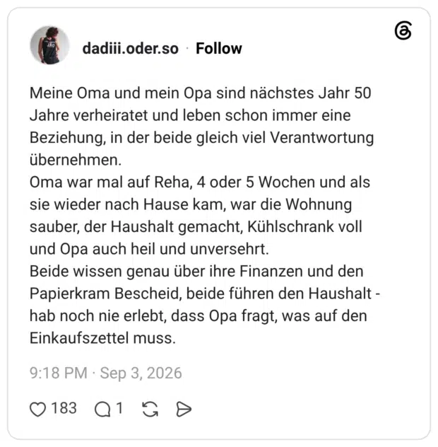 Meine Oma und mein Opa sind nächstes Jahr 50 Jahre verheiratet und leben schon immer eine Beziehung, in der beide gleich viel Verantwortung übernehmen. Oma war mal auf Reha, 4 oder 5 Wochen und als sie wieder nach Hause kam, war die Wohnung sauber, der Haushalt gemacht, Kühlschrank voll und Opa auch heil und unversehrt. Beide wissen genau über ihre Finanzen und den Papierkram Bescheid, beide führen den Haushalt -hab noch nie erlebt, dass Opa fragt, was auf den Einkaufszettel muss.