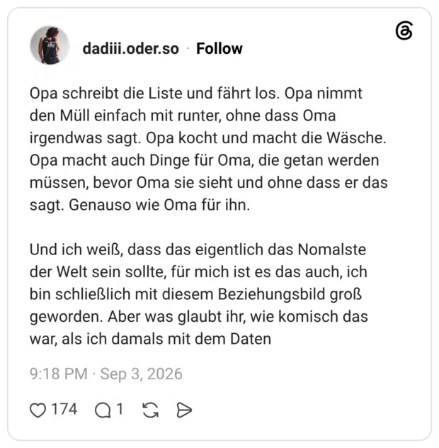 Opa schreibt die Liste und fährt los. Opa nimmt den Müll einfach mit runter, ohne dass Oma irgendwas sagt. Opa kocht und macht die Wäsche. Opa macht auch Dinge für Oma, die getan werden müssen, bevor Oma sie sieht und ohne dass er das sagt. Genauso wie Oma für ihn. Und ich weiß, dass das eigentlich das Nomalste der Welt sein sollte, für mich ist es das auch, ich bin schließlich mit diesem Beziehungsbild groß geworden. Aber was glaubt ihr, wie komisch das war, als ich damals mit dem Daten