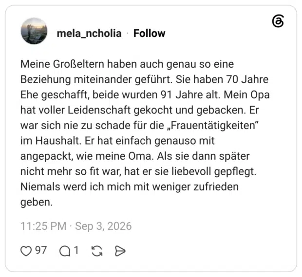 Meine Großeltern haben auch genau so eine Beziehung miteinander geführt. Sie haben 70 Jahre Ehe geschafft, beide wurden 91 Jahre alt. Mein Opa hat voller Leidenschaft gekocht und gebacken. Er war sich nie zu schade für die „Frauentätigkeiten" im Haushalt. Er hat einfach genauso mit angepackt, wie meine Oma. Als sie dann später nicht mehr so fit war, hat er sie liebevoll gepflegt. Niemals werd ich mich mit weniger zufrieden geben.