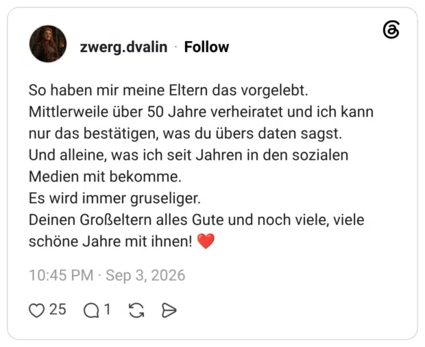 So haben mir meine Eltern das vorgelebt. Mittlerweile über 50 Jahre verheiratet und ich kann nur das bestätigen, was du übers daten sagst. Und alleine, was ich seit Jahren in den sozialen Medien mit bekomme. Es wird immer gruseliger. Deinen Großeltern alles Gute und noch viele, viele schöne Jahre mit ihnen!