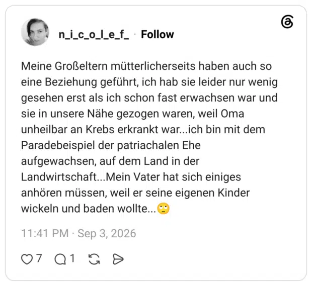 Meine Großeltern mütterlicherseits haben auch so eine Beziehung geführt, ich hab sie leider nur wenig gesehen erst als ich schon fast erwachsen war und sie in unsere Nähe gezogen waren, weil Oma unheilbar an Krebs erkrankt war...ich bin mit dem Paradebeispiel der patriachalen Ehe aufgewachsen, auf dem Land in der Landwirtschaft...Mein Vater hat sich einiges anhören müssen, weil er seine eigenen Kinder wickeln und baden wollte...