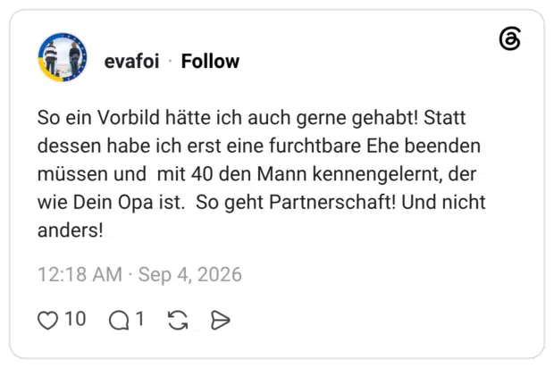 So ein Vorbild hätte ich auch gerne gehabt! Statt dessen habe ich erst eine furchtbare Ehe beenden müssen und mit 40 den Mann kennengelernt, der wie Dein Opa ist. So geht Partnerschaft! Und nicht anders!