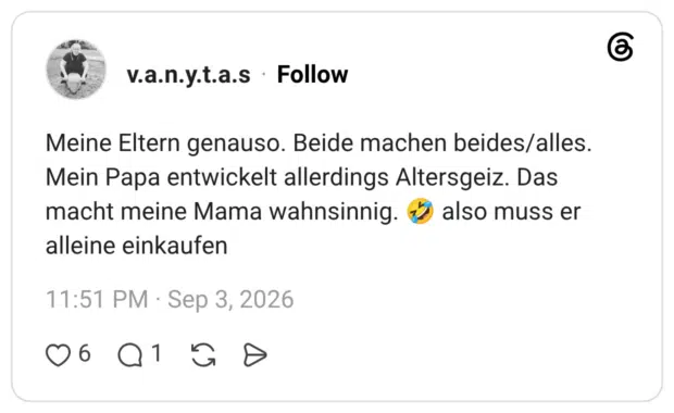 Meine Eltern genauso. Beide machen beides/alles. Mein Papa entwickelt allerdings Altersgeiz. Das macht meine Mama wahnsinnig. also muss er alleine einkaufen