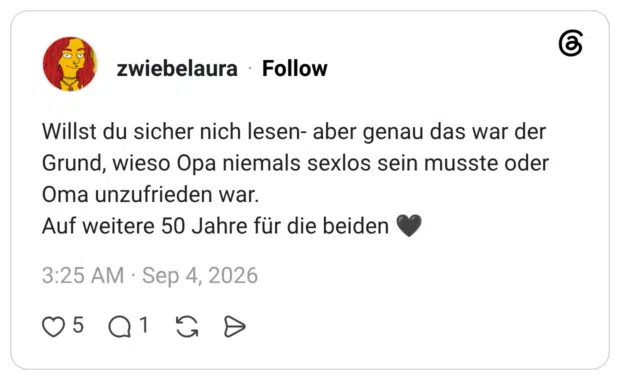 Willst du sicher nich lesen- aber genau das war der Grund, wieso Opa niemals sexlos sein musste oder Oma unzufrieden war. Auf weitere 50 Jahre für die beiden