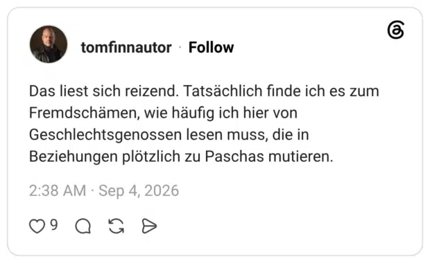 Das liest sich reizend. Tatsächlich finde ich es zum Fremdschämen, wie häufig ich hier von Geschlechtsgenossen lesen muss, die in Beziehungen plötzlich zu Paschas mutieren.
