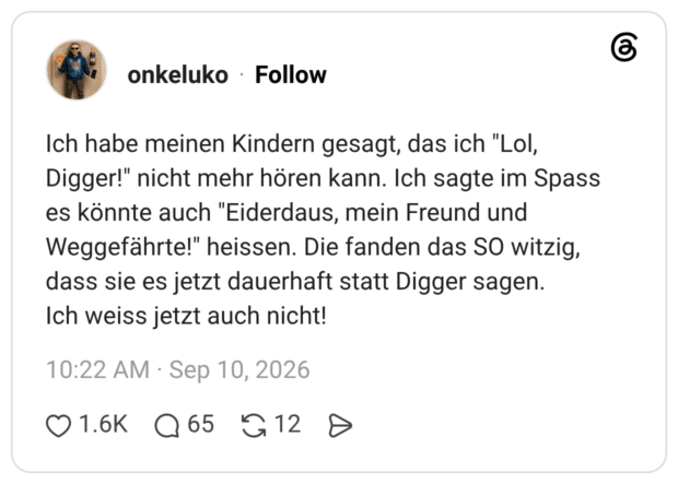 Ich habe meinen Kindern gesagt, das ich "Lol, Digger!" nicht mehr hören kann. Ich sagte im Spass es könnte auch "Eiderdaus, mein Freund und Weggefährte!" heissen. Die fanden das SO witzig, dass sie es jetzt dauerhaft statt Digger sagen. Ich weiss jetzt auch nicht!
