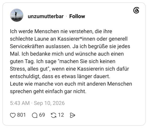 Ich werde Menschen nie verstehen, die ihre schlechte Laune an Kassierer*innen oder generell Servicekräften auslassen. Ja ich begrüße sie jedes Mal. Ich bedanke mich und wünsche auch einen guten Tag. Ich sage "machen Sie sich keinen Stress, alles gut", wenn eine Kassiererin sich dafür entschuldigt, dass es etwas länger dauert. Leute wie manche von euch mit anderen Menschen sprechen geht einfach gar nicht.