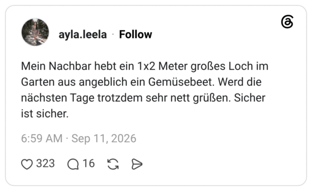 Mein Nachbar hebt ein 1x2 Meter großes Loch im Garten aus angeblich ein Gemüsebeet. Werd die nächsten Tage trotzdem sehr nett grüßen. Sicher ist sicher.