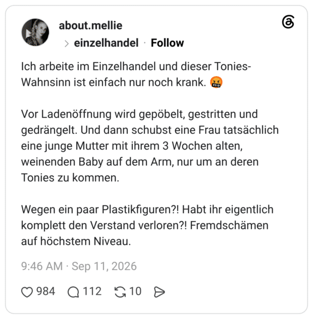 Ich arbeite im Einzelhandel und dieser Tonies-Wahnsinn ist einfach nur noch krank. 🤬 Vor Ladenöffnung wird gepöbelt, gestritten und gedrängelt. Und dann schubst eine Frau tatsächlich eine junge Mutter mit ihrem 3 Wochen alten, weinenden Baby auf dem Arm, nur um an deren Tonies zu kommen. Wegen ein paar Plastikfiguren?! Habt ihr eigentlich komplett den Verstand verloren?! Fremdschämen auf höchstem Niveau.