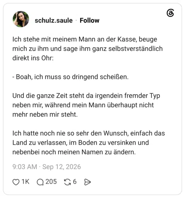 Ich stehe mit meinem Mann an der Kasse, beuge mich zu ihm und sage ihm ganz selbstverständlich direkt ins Ohr: - Boah, ich muss so dringend scheißen. Und die ganze Zeit steht da irgendein fremder Typ neben mir, während mein Mann überhaupt nicht mehr neben mir steht. Ich hatte noch nie so sehr den Wunsch, einfach das Land zu verlassen, im Boden zu versinken und nebenbei noch meinen Namen zu ändern.