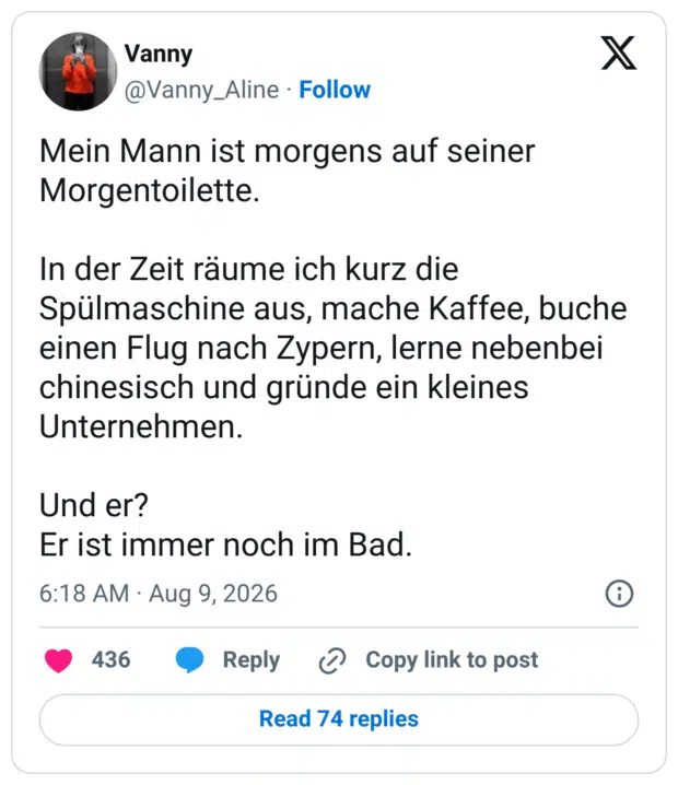Mein Mann ist morgens auf seiner Morgentoilette. In der Zeit räume ich kurz die Spülmaschine aus, mache Kaffee, buche einen Flug nach Zypern, lerne nebenbei chinesisch und gründe ein kleines Unternehmen. Und er? Er ist immer noch im Bad.