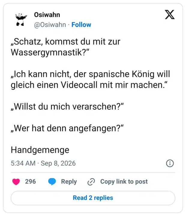 „Schatz, kommst du mit zur Wassergymnastik?" „Ich kann nicht, der spanische König will gleich einen Videocall mit mir machen." „Willst du mich verarschen?" „Wer hat denn angefangen?" Handgemenge