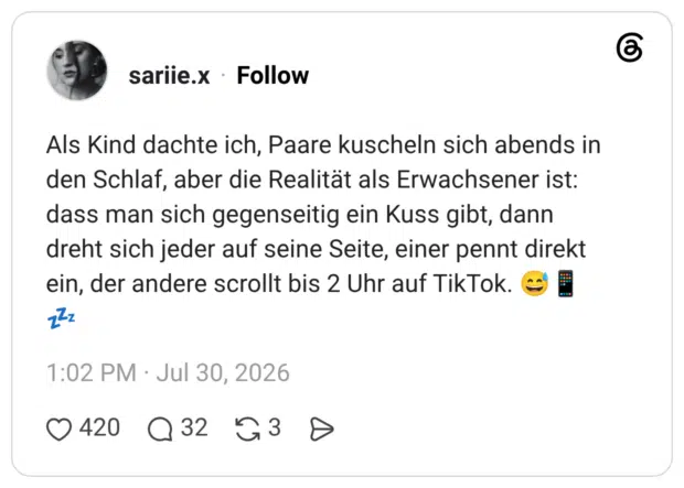 Als Kind dachte ich, Paare kuscheln sich abends in den Schlaf, aber die Realität als Erwachsener ist: dass man sich gegenseitig ein Kuss gibt, dann dreht sich jeder auf seine Seite, einer pennt direkt ein, der andere scrollt bis 2 Uhr auf TikTok.