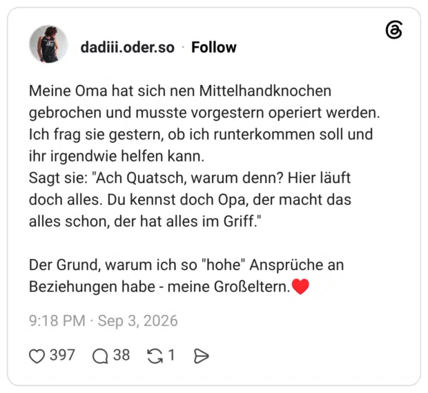 Meine Oma hat sich nen Mittelhandknochen gebrochen und musste vorgestern operiert werden. Ich frag sie gestern, ob ich runterkommen soll und ihr irgendwie helfen kann. Sagt sie: "Ach Quatsch, warum denn? Hier läuft doch alles. Du kennst doch Opa, der macht das alles schon, der hat alles im Griff." Der Grund, warum ich so "hohe" Ansprüche an Beziehungen habe - meine Großeltern.'