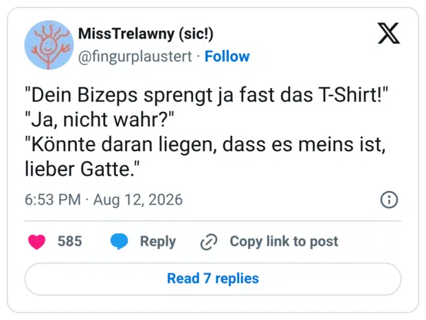 "Dein Bizeps sprengt ja fast das T-Shirt!" "Ja, nicht wahr?" "Könnte daran liegen, dass es meins ist, lieber Gatte."