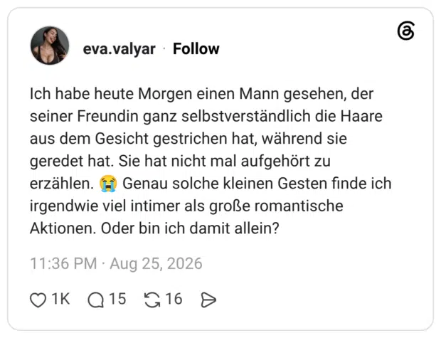 Ich habe heute Morgen einen Mann gesehen, der seiner Freundin ganz selbstverständlich die Haare aus dem Gesicht gestrichen hat, während sie geredet hat. Sie hat nicht mal aufgehört zu erzählen. (m Genau solche kleinen Gesten finde ich irgendwie viel intimer als große romantische Aktionen. Oder bin ich damit allei