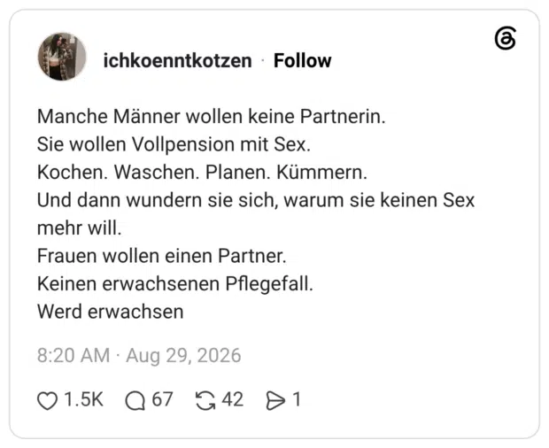 Manche Männer wollen keine Partnerin. Sie wollen Vollpension mit Sex. Kochen. Waschen. Planen. Kümmern. Und dann wundern sie sich, warum sie keinen Sex mehr will. Frauen wollen einen Partner. Keinen erwachsenen Pflegefall. Werd erwachsen