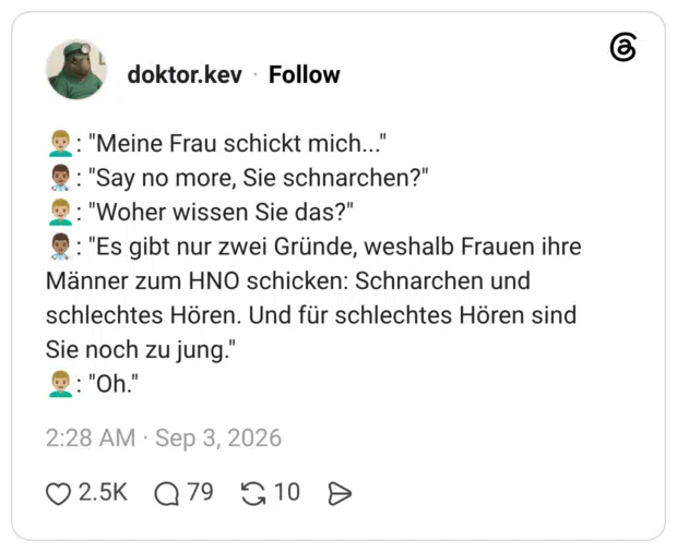 "Meine Frau schickt mich..." : "Say no more, Sie schnarchen?" : "Woher wissen Sie das?" : "Es gibt nur zwei Gründe, weshalb Frauen ihre Männer zum HNO schicken: Schnarchen und schlechtes Hören. Und für schlechtes Hören sind Sie noch zu jung." : "Oh."
