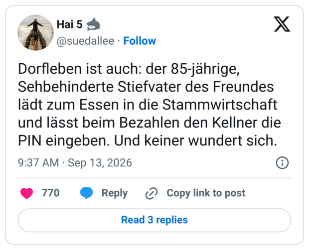 Dorfleben ist auch: der 85-jährige, Sehbehinderte Stiefvater des Freundes lädt zum Essen in die Stammwirtschaft und lässt beim Bezahlen den Kellner die PIN eingeben. Und keiner wundert sich.