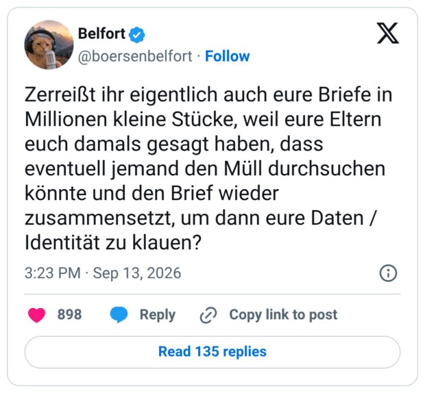 Zerreißt ihr eigentlich auch eure Briefe in Millionen kleine Stücke, weil eure Eltern euch damals gesagt haben, dass eventuell jemand den Müll durchsuchen könnte und den Brief wieder zusammensetzt, um dann eure Daten / Identität zu klauen?