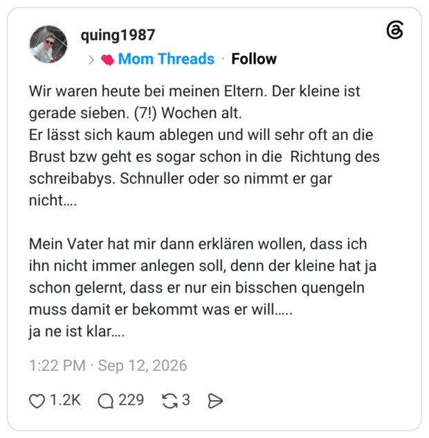 Wir waren heute bei meinen Eltern. Der kleine ist gerade sieben. (7!) Wochen alt. Er lässt sich kaum ablegen und will sehr oft an die Brust bzw geht es sogar schon in die Richtung des schreibabys. Schnuller oder so nimmt er gar nicht…. Mein Vater hat mir dann erklären wollen, dass ich ihn nicht immer anlegen soll, denn der kleine hat ja schon gelernt, dass er nur ein bisschen quengeln muss damit er bekommt was er will….. ja ne ist klar….