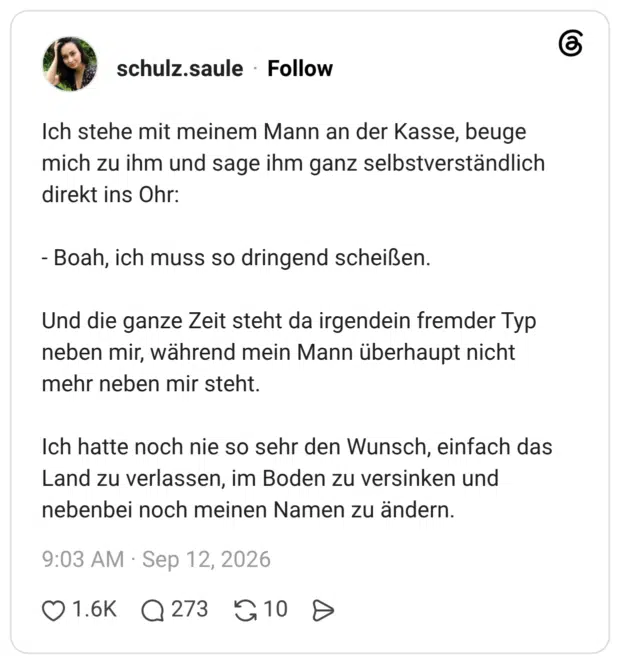 Ich stehe mit meinem Mann an der Kasse, beuge mich zu ihm und sage ihm ganz selbstverständlich direkt ins Ohr: - Boah, ich muss so dringend scheißen. Und die ganze Zeit steht da irgendein fremder Typ neben mir, während mein Mann überhaupt nicht mehr neben mir steht. Ich hatte noch nie so sehr den Wunsch, einfach das Land zu verlassen, im Boden zu versinken und nebenbei noch meinen Namen zu ändern.