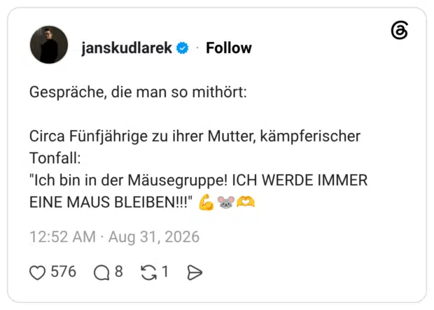 Gespräche, die man so mithört: Circa Fünfjährige zu ihrer Mutter, kämpferischer Tonfall: "Ich bin in der Mäusegruppe! ICH WERDE IMMER EINE MAUS BLEIBEN!!!"