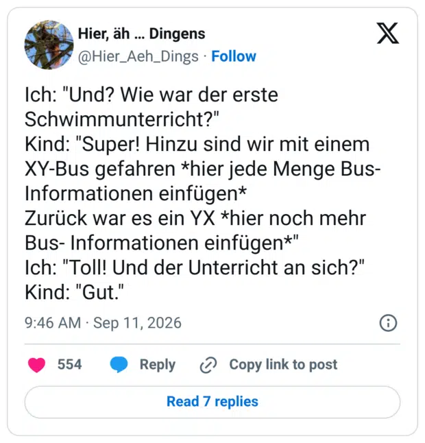 Ich: "Und? Wie war der erste Schwimmunterricht?" Kind: "Super! Hinzu sind wir mit einem XY-Bus gefahren *hier jede Menge Bus- Informationen einfügen* Zurück war es ein YX *hier noch mehr Bus-Informationen einfügen*" Ich: "Toll! Und der Unterricht an sich?" Kind: "Gut."
