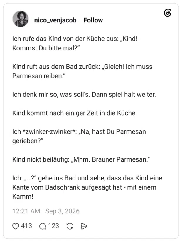 Ich rufe das Kind von der Küche aus: „Kind! Kommst Du bitte mal?" Kind ruft aus dem Bad zurück: „Gleich! Ich muss Parmesan reiben." Ich denk mir so, was soll's. Dann spiel halt weiter. Kind kommt nach einiger Zeit in die Küche. Ich *zwinker-zwinker*: „Na, hast Du Parmesan gerieben?" Kind nickt beiläufig: „Mhm. Brauner Parmesan." Ich: „... Kante vom Badschrank aufgesägt hat - mit einem Kamm!