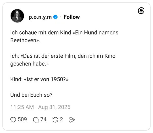 Ich schaue mit dem Kind «Ein Hund namens Beethoven». Ich: «Das ist der erste Film, den ich im Kino gesehen habe.» Kind: «Ist er von 1950?» Und bei Euch so?