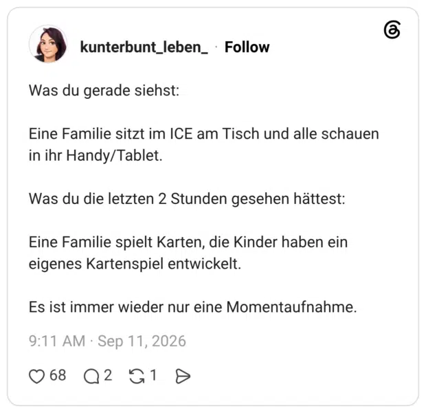 Was du gerade siehst: Eine Familie sitzt im ICE am Tisch und alle schauen in ihr Handy/Tablet. Was du die letzten 2 Stunden gesehen hättest: Eine Familie spielt Karten, die Kinder haben ein eigenes Kartenspiel entwickelt. Es ist immer wieder nur eine Momentaufnahme.