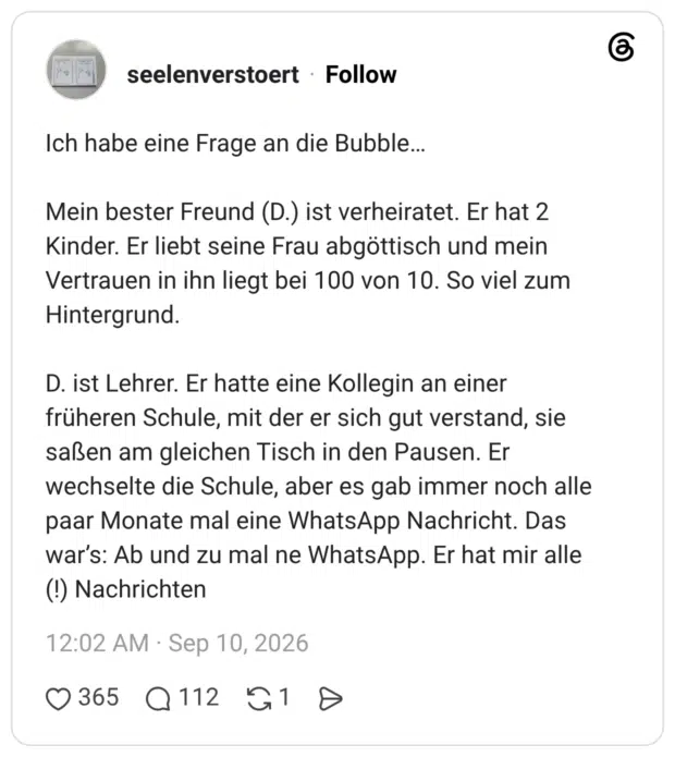 Ich habe eine Frage an die Bubble… Mein bester Freund (D.) ist verheiratet. Er hat 2 Kinder. Er liebt seine Frau abgöttisch und mein Vertrauen in ihn liegt bei 100 von 10. So viel zum Hintergrund. D. ist Lehrer. Er hatte eine Kollegin an einer früheren Schule, mit der er sich gut verstand, sie saßen am gleichen Tisch in den Pausen. Er wechselte die Schule, aber es gab immer noch alle paar Monate mal eine WhatsApp Nachricht. Das war’s: Ab und zu mal ne WhatsApp. Er hat mir alle (!) Nachrichten