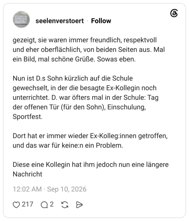 seelenverstoert 5 Tage gezeigt, sie waren immer freundlich, respektvoll und eher oberflächlich, von beiden Seiten aus. Mal ein Bild, mal schöne Grüße. Sowas eben. Nun ist D.s Sohn kürzlich auf die Schule gewechselt, in der die besagte Ex-Kollegin noch unterrichtet. D. war öfters mal in der Schule: Tag der offenen Tür (für den Sohn), Einschulung, Sportfest. Dort hat er immer wieder Ex-Kolleg:innen getroffen, und das war für keine:n ein Problem. Diese eine Kollegin hat ihm jedoch nun eine längere Nachricht
