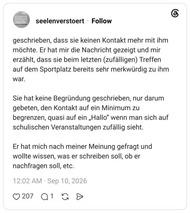 geschrieben, dass sie keinen Kontakt mehr mit ihm möchte. Er hat mir die Nachricht gezeigt und mir erzählt, dass sie beim letzten (zufälligen) Treffen auf dem Sportplatz bereits sehr merkwürdig zu ihm war. Sie hat keine Begründung geschrieben, nur darum gebeten, den Kontakt auf ein Minimum zu begrenzen, quasi auf ein „Hallo“ wenn man sich auf schulischen Veranstaltungen zufällig sieht. Er hat mich nach meiner Meinung gefragt und wollte wissen, was er schreiben soll, ob er nachfragen soll, etc.