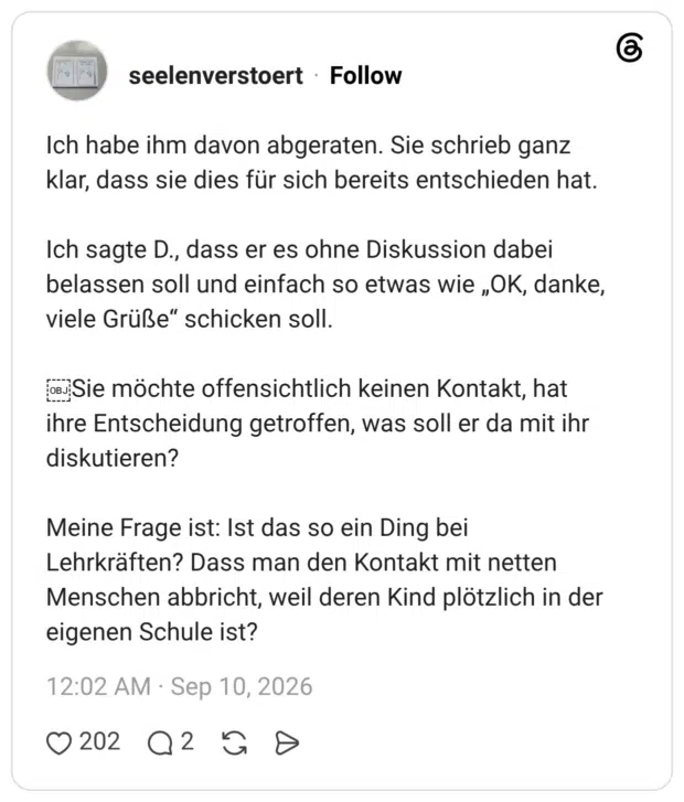 seelenverstoert 5 Tage Ich habe ihm davon abgeraten. Sie schrieb ganz klar, dass sie dies für sich bereits entschieden hat. Ich sagte D., dass er es ohne Diskussion dabei belassen soll und einfach so etwas wie „OK, danke, viele Grüße“ schicken soll. Sie möchte offensichtlich keinen Kontakt, hat ihre Entscheidung getroffen, was soll er da mit ihr diskutieren? Meine Frage ist: Ist das so ein Ding bei Lehrkräften? Dass man den Kontakt mit netten Menschen abbricht, weil deren Kind plötzlich in der eigenen Schule ist?