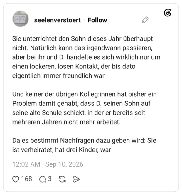 Sie unterrichtet den Sohn dieses Jahr überhaupt nicht. Natürlich kann das irgendwann passieren, aber bei ihr und D. handelte es sich wirklich nur um einen lockeren, losen Kontakt, der bis dato eigentlich immer freundlich war. Und keiner der übrigen Kolleg:innen hat bisher ein Problem damit gehabt, dass D. seinen Sohn auf seine alte Schule schickt, in der er bereits seit mehreren Jahren nicht mehr arbeitet. Da es bestimmt Nachfragen dazu geben wird: Sie ist verheiratet, hat drei Kinder, war