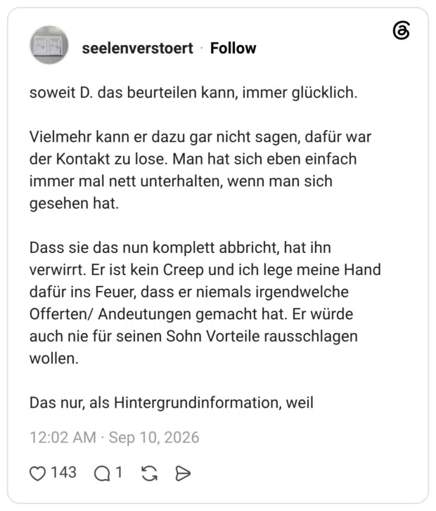 soweit D. das beurteilen kann, immer glücklich. Vielmehr kann er dazu gar nicht sagen, dafür war der Kontakt zu lose. Man hat sich eben einfach immer mal nett unterhalten, wenn man sich gesehen hat. Dass sie das nun komplett abbricht, hat ihn verwirrt. Er ist kein Creep und ich lege meine Hand dafür ins Feuer, dass er niemals irgendwelche Offerten/ Andeutungen gemacht hat. Er würde auch nie für seinen Sohn Vorteile rausschlagen wollen. Das nur, als Hintergrundinformation, weil