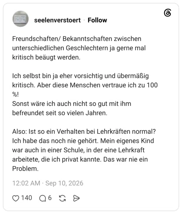 Freundschaften/ Bekanntschaften zwischen unterschiedlichen Geschlechtern ja gerne mal kritisch beäugt werden. Ich selbst bin ja eher vorsichtig und übermäßig kritisch. Aber diese Menschen vertraue ich zu 100 %! Sonst wäre ich auch nicht so gut mit ihm befreundet seit so vielen Jahren. Also: Ist so ein Verhalten bei Lehrkräften normal? Ich habe das noch nie gehört. Mein eigenes Kind war auch in einer Schule, in der eine Lehrkraft arbeitete, die ich privat kannte. Das war nie ein Problem.
