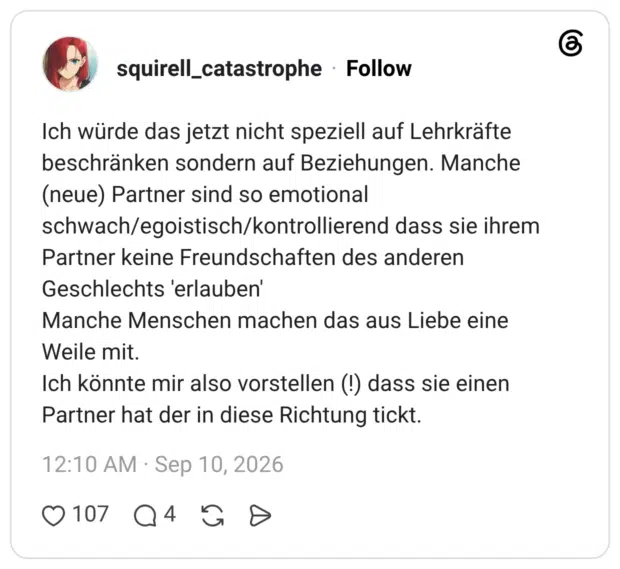 squirell_catastrophe 5 Tage Ich würde das jetzt nicht speziell auf Lehrkräfte beschränken sondern auf Beziehungen. Manche (neue) Partner sind so emotional schwach/egoistisch/kontrollierend dass sie ihrem Partner keine Freundschaften des anderen Geschlechts 'erlauben' Manche Menschen machen das aus Liebe eine Weile mit. Ich könnte mir also vorstellen (!) dass sie einen Partner hat der in diese Richtung tickt.