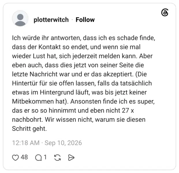 Ich würde ihr antworten, dass ich es schade finde, dass der Kontakt so endet, und wenn sie mal wieder Lust hat, sich jederzeit melden kann. Aber eben auch, dass dies jetzt von seiner Seite die letzte Nachricht war und er das akzeptiert. (Die Hintertür für sie offen lassen, falls da tatsächlich etwas im Hintergrund läuft, was bis jetzt keiner Mitbekommen hat). Ansonsten finde ich es super, das er so so hinnimmt und eben nicht 27 x nachbohrt. Wir wissen nicht, warum sie diesen Schritt geht.