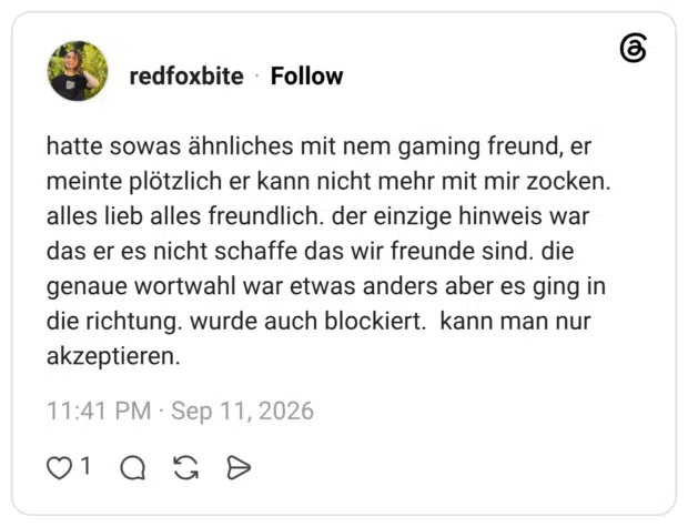 hatte sowas ähnliches mit nem gaming freund, er meinte plötzlich er kann nicht mehr mit mir zocken. alles lieb alles freundlich. der einzige hinweis war das er es nicht schaffe das wir freunde sind. die genaue wortwahl war etwas anders aber es ging in die richtung. wurde auch blockiert. kann man nur akzeptieren.