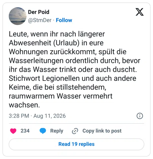 Leute, wenn ihr nach längerer Abwesenheit (Urlaub) in eure Wohnungen zurückkommt, spült die Wasserleitungen ordentlich durch, bevor ihr das Wasser trinkt oder auch duscht. Stichwort Legionellen und auch andere Keime, die bei stillstehendem, raumwarmem Wasser vermehrt wachsen.