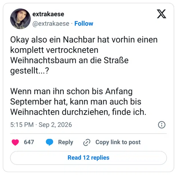 Okay also ein Nachbar hat vorhin einen komplett vertrockneten Weihnachtsbaum an die Straße gestellt...? Wenn man ihn schon bis Anfang September hat, kann man auch bis Weihnachten durchziehen, finde ich.