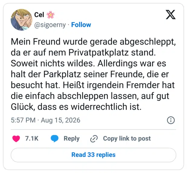 Mein Freund wurde gerade abgeschleppt, da er auf nem Privatpatkplatz stand. Soweit nichts wildes. Allerdings war es halt der Parkplatz seiner Freunde, die er besucht hat. Heißt irgendein Fremder hat die einfach abschleppen lassen, auf gut Glück, dass es widerrechtlich ist