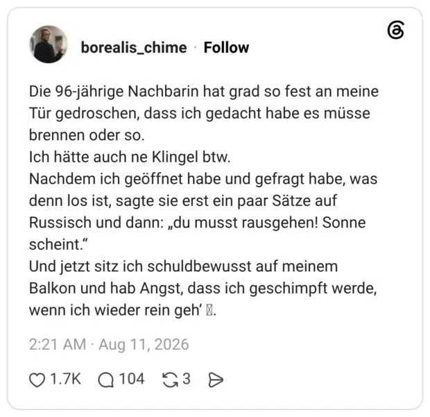 Die 96-jährige Nachbarin hat grad so fest an meine Tür gedroschen, dass ich gedacht habe es müsse brennen oder so. Ich hätte auch ne Klingel btw. Nachdem ich geöffnet habe und gefragt habe, was denn los ist, sagte sie erst ein paar Sätze auf Russisch und dann: „du musst rausgehen! Sonne scheint." Und jetzt sitz ich schuldbewusst auf meinem Balkon und hab Angst, dass ich geschimpft werde, wenn ich wieder rein geh'