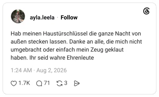 Hab meinen Haustürschlüssel die ganze Nacht von außen stecken lassen. Danke an alle, die mich nicht umgebracht oder einfach mein Zeug geklaut haben. Ihr seid wahre Ehrenleute