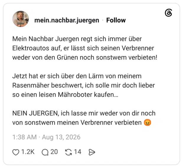 Mein Nachbar Juergen regt sich immer über Elektroautos auf, er lässt sich seinen Verbrenner weder von den Grünen noch sonstwem verbieten! Jetzt hat er sich über den Lärm von meinem Rasenmäher beschwert, ich solle mir doch lieber so einen leisen Mähroboter kaufen... NEIN JUERGEN, ich lasse mir weder von dir noch von sonstwem meinen Verbrenner verbieten